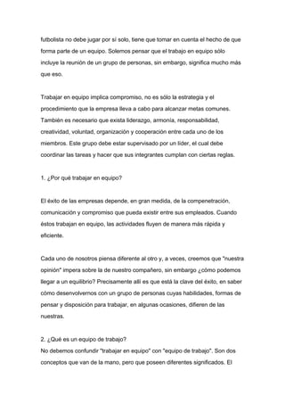 futbolista no debe jugar por sí solo, tiene que tomar en cuenta el hecho de que

forma parte de un equipo. Solemos pensar que el trabajo en equipo sólo

incluye la reunión de un grupo de personas, sin embargo, significa mucho más

que eso.



Trabajar en equipo implica compromiso, no es sólo la estrategia y el

procedimiento que la empresa lleva a cabo para alcanzar metas comunes.

También es necesario que exista liderazgo, armonía, responsabilidad,

creatividad, voluntad, organización y cooperación entre cada uno de los

miembros. Este grupo debe estar supervisado por un líder, el cual debe

coordinar las tareas y hacer que sus integrantes cumplan con ciertas reglas.



1. ¿Por qué trabajar en equipo?



El éxito de las empresas depende, en gran medida, de la compenetración,

comunicación y compromiso que pueda existir entre sus empleados. Cuando

éstos trabajan en equipo, las actividades fluyen de manera más rápida y

eficiente.



Cada uno de nosotros piensa diferente al otro y, a veces, creemos que "nuestra

opinión" impera sobre la de nuestro compañero, sin embargo ¿cómo podemos

llegar a un equilibrio? Precisamente allí es que está la clave del éxito, en saber

cómo desenvolvernos con un grupo de personas cuyas habilidades, formas de

pensar y disposición para trabajar, en algunas ocasiones, difieren de las

nuestras.



2. ¿Qué es un equipo de trabajo?

No debemos confundir "trabajar en equipo" con "equipo de trabajo". Son dos

conceptos que van de la mano, pero que poseen diferentes significados. El
 