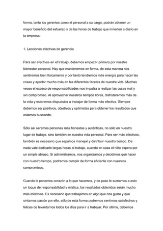 forma, tanto los gerentes como el personal a su cargo, podrán obtener un

mayor beneficio del esfuerzo y de las horas de trabajo que invierten a diario en

la empresa.



1. Lecciones efectivas de gerencia



Para ser efectivos en el trabajo, debemos empezar primero por nuestro

bienestar personal. Hay que mantenernos en forma, de esta manera nos

sentiremos bien físicamente y por tanto tendremos más energía para hacer las

cosas y aportar mucho más en las diferentes facetas de nuestra vida. Muchas

veces el exceso de responsabilidades nos impulsa a realizar las cosas mal y
sin compromiso. Al aprovechar nuestros tiempos libres, disfrutaremos más de

la vida y estaremos dispuestos a trabajar de forma más efectiva. Siempre

debemos ser positivos, objetivos y optimistas para obtener los resultados que

estamos buscando.



Sólo así seremos personas más honestas y auténticas, no sólo en nuestro

lugar de trabajo, sino también en nuestra vida personal. Para ser más efectivos,

también es necesario que sepamos manejar y distribuir nuestro tiempo. De

nada vale dedicarle largas horas al trabajo, cuando en casa el niño espera por

un simple abrazo. Si administramos, nos organizamos y decidimos qué hacer

con nuestro tiempo, podremos cumplir de forma eficiente con nuestros

compromisos.



Cuando le ponemos corazón a lo que hacemos, y de paso le sumamos a esto

un toque de responsabilidad y mística, los resultados obtenidos serán mucho

más efectivos. Es necesario que trabajemos en algo que nos guste y que

sintamos pasión por ello, sólo de esta forma podremos sentirnos satisfechos y

felices de levantarnos todos los días para ir a trabajar. Por último, debemos
 