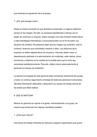 que amenace la reputación de la empresa.



1. ¿Por qué manejar crisis?



Desde el mismo momento en que decidimos emprender un negocio debemos

pensar en los riesgos. Por ello, es necesario identificarlos a tiempo con el

objeto de minimizar su impacto. Saber manejar una crisis también implica llevar

a cabo estrategias informativas y comunicacionales con el fin de evitar una

situación de conflicto. No podemos dejar que los riesgos nos controlen, todo lo

contrario, tenemos que controlarlos nosotros a ellos. Los directivos de la

empresa no deben dejarse llevar por el pánico, más bien deben crear un
departamento dedicado a la administración de incidentes, estar alertas, tomar

conciencia y colaborar en la medida de lo posible para que la crisis sea

solventada satisfactoriamente. Para ello, deben instruir adecuadamente al

personal con tiempo de antelación.



La persona encargada de esta gerencia debe monitorear claramente las pautas

y hacer un continuo seguimiento al trabajo de todas las personas involucradas;

difundirá información adecuada y asesorará a su equipo de trabajo acerca de

las tareas que debe realizar.



9. QUÉ ES MOTIVAR



Motivar en gerencia es inspirar a la gente, individualmente o en grupo, de

manera que produzcan los mejores resultados posibles.



1. ¿Para que motivar?



Una fuerza de trabajo motivada es vital para cualquier organización que quiera
 