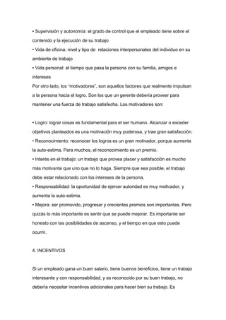 • Supervisión y autonomía: el grado de control que el empleado tiene sobre el

contenido y la ejecución de su trabajo

• Vida de oficina: nivel y tipo de relaciones interpersonales del individuo en su

ambiente de trabajo

• Vida personal: el tiempo que pasa la persona con su familia, amigos e

intereses

Por otro lado, los “motivadores”, son aquellos factores que realmente impulsan

a la persona hacia el logro. Son los que un gerente debería proveer para

mantener una fuerza de trabajo satisfecha. Los motivadores son:



• Logro: lograr cosas es fundamental para el ser humano. Alcanzar o exceder
objetivos planteados es una motivación muy poderosa, y trae gran satisfacción.

• Reconocimiento: reconocer los logros es un gran motivador, porque aumenta

la auto-estima. Para muchos, el reconocimiento es un premio.

• Interés en el trabajo: un trabajo que provea placer y satisfacción es mucho

más motivante que uno que no lo haga. Siempre que sea posible, el trabajo

debe estar relacionado con los intereses de la persona.

• Responsabilidad: la oportunidad de ejercer autoridad es muy motivador, y

aumenta la auto-estima.

• Mejora: ser promovido, progresar y crecientes premios son importantes. Pero

quizás lo más importante es sentir que se puede mejorar. Es importante ser

honesto con las posibilidades de ascenso, y el tiempo en que esto puede

ocurrir.



4. INCENTIVOS



Si un empleado gana un buen salario, tiene buenos beneficios, tiene un trabajo

interesante y con responsabilidad, y es reconocido por su buen trabajo, no

debería necesitar incentivos adicionales para hacer bien su trabajo. Es
 