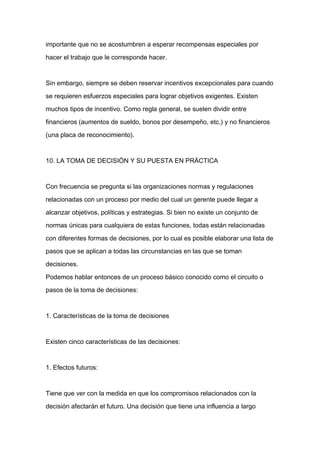 importante que no se acostumbren a esperar recompensas especiales por

hacer el trabajo que le corresponde hacer.



Sin embargo, siempre se deben reservar incentivos excepcionales para cuando

se requieren esfuerzos especiales para lograr objetivos exigentes. Existen

muchos tipos de incentivo. Como regla general, se suelen dividir entre

financieros (aumentos de sueldo, bonos por desempeño, etc.) y no financieros

(una placa de reconocimiento).



10. LA TOMA DE DECISIÓN Y SU PUESTA EN PRÁCTICA


Con frecuencia se pregunta si las organizaciones normas y regulaciones

relacionadas con un proceso por medio del cual un gerente puede llegar a

alcanzar objetivos, políticas y estrategias. Si bien no existe un conjunto de

normas únicas para cualquiera de estas funciones, todas están relacionadas

con diferentes formas de decisiones, por lo cual es posible elaborar una lista de

pasos que se aplican a todas las circunstancias en las que se toman

decisiones.

Podemos hablar entonces de un proceso básico conocido como el circuito o

pasos de la toma de decisiones:



1. Características de la toma de decisiones



Existen cinco características de las decisiones:



1. Efectos futuros:



Tiene que ver con la medida en que los compromisos relacionados con la

decisión afectarán el futuro. Una decisión que tiene una influencia a largo
 