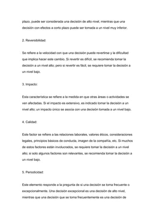 plazo, puede ser considerada una decisión de alto nivel, mientras que una

decisión con efectos a corto plazo puede ser tomada a un nivel muy inferior.



2. Reversibilidad:



Se refiere a la velocidad con que una decisión puede revertirse y la dificultad

que implica hacer este cambio. Si revertir es difícil, se recomienda tomar la

decisión a un nivel alto; pero si revertir es fácil, se requiere tomar la decisión a

un nivel bajo.



3. Impacto:



Esta característica se refiere a la medida en que otras áreas o actividades se

ven afectadas. Si el impacto es extensivo, es indicado tomar la decisión a un

nivel alto; un impacto único se asocia con una decisión tomada a un nivel bajo.



4. Calidad:



Este factor se refiere a las relaciones laborales, valores éticos, consideraciones

legales, principios básicos de conducta, imagen de la compañía, etc. Si muchos

de estos factores están involucrados, se requiere tomar la decisión a un nivel

alto; si solo algunos factores son relevantes, se recomienda tomar la decisión a

un nivel bajo.



5. Periodicidad:



Este elemento responde a la pregunta de si una decisión se toma frecuente o

excepcionalmente. Una decisión excepcional es una decisión de alto nivel,

mientras que una decisión que se toma frecuentemente es una decisión de
 