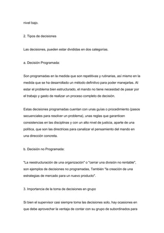 nivel bajo.



2. Tipos de decisiones



Las decisiones, pueden estar divididas en dos categorías.



a. Decisión Programada:



Son programadas en la medida que son repetitivas y rutinarias, así mismo en la

medida que se ha desarrollado un método definitivo para poder manejarlas. Al

estar el problema bien estructurado, el mando no tiene necesidad de pasar por
el trabajo y gasto de realizar un proceso completo de decisión.



Estas decisiones programadas cuentan con unas guías o procedimiento (pasos

secuenciales para resolver un problema), unas reglas que garanticen

consistencias en las disciplinas y con un alto nivel de justicia, aparte de una

política, que son las directrices para canalizar el pensamiento del mando en

una dirección concreta.



b. Decisión no Programada:



"La reestructuración de una organización" o "cerrar una división no rentable",

son ejemplos de decisiones no programadas, También "la creación de una

estrategias de mercado para un nuevo producto".



3. Importancia de la toma de decisiones en grupo



Si bien el supervisor casi siempre toma las decisiones solo, hay ocasiones en

que debe aprovechar la ventaja de contar con su grupo de subordinados para
 