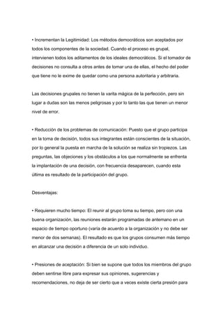 • Incrementan la Legitimidad: Los métodos democráticos son aceptados por

todos los componentes de la sociedad. Cuando el proceso es grupal,

intervienen todos los aditamentos de los ideales democráticos. Si el tomador de

decisiones no consulta a otros antes de tomar una de ellas, el hecho del poder

que tiene no le exime de quedar como una persona autoritaria y arbitraria.



Las decisiones grupales no tienen la varita mágica de la perfección, pero sin

lugar a dudas son las menos peligrosas y por lo tanto las que tienen un menor

nivel de error.


• Reducción de los problemas de comunicación: Puesto que el grupo participa

en la toma de decisión, todos sus integrantes están conscientes de la situación,

por lo general la puesta en marcha de la solución se realiza sin tropiezos. Las

preguntas, las objeciones y los obstáculos a los que normalmente se enfrenta

la implantación de una decisión, con frecuencia desaparecen, cuando esta

última es resultado de la participación del grupo.



Desventajas:



• Requieren mucho tiempo: El reunir al grupo toma su tiempo, pero con una

buena organización, las reuniones estarán programadas de antemano en un

espacio de tiempo oportuno (varía de acuerdo a la organización y no debe ser

menor de dos semanas). El resultado es que los grupos consumen más tiempo

en alcanzar una decisión a diferencia de un solo individuo.



• Presiones de aceptación: Si bien se supone que todos los miembros del grupo

deben sentirse libre para expresar sus opiniones, sugerencias y

recomendaciones, no deja de ser cierto que a veces existe cierta presión para
 