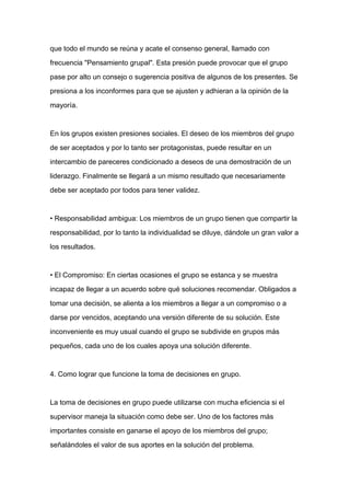 que todo el mundo se reúna y acate el consenso general, llamado con

frecuencia "Pensamiento grupal". Esta presión puede provocar que el grupo

pase por alto un consejo o sugerencia positiva de algunos de los presentes. Se

presiona a los inconformes para que se ajusten y adhieran a la opinión de la

mayoría.



En los grupos existen presiones sociales. El deseo de los miembros del grupo

de ser aceptados y por lo tanto ser protagonistas, puede resultar en un

intercambio de pareceres condicionado a deseos de una demostración de un

liderazgo. Finalmente se llegará a un mismo resultado que necesariamente

debe ser aceptado por todos para tener validez.



• Responsabilidad ambigua: Los miembros de un grupo tienen que compartir la

responsabilidad, por lo tanto la individualidad se diluye, dándole un gran valor a

los resultados.



• El Compromiso: En ciertas ocasiones el grupo se estanca y se muestra

incapaz de llegar a un acuerdo sobre qué soluciones recomendar. Obligados a

tomar una decisión, se alienta a los miembros a llegar a un compromiso o a

darse por vencidos, aceptando una versión diferente de su solución. Este

inconveniente es muy usual cuando el grupo se subdivide en grupos más

pequeños, cada uno de los cuales apoya una solución diferente.



4. Como lograr que funcione la toma de decisiones en grupo.



La toma de decisiones en grupo puede utilizarse con mucha eficiencia si el

supervisor maneja la situación como debe ser. Uno de los factores más

importantes consiste en ganarse el apoyo de los miembros del grupo;

señalándoles el valor de sus aportes en la solución del problema.
 