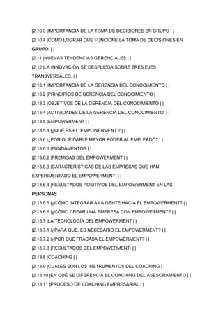 |2.10.3 |IMPORTANCIA DE LA TOMA DE DECISIONES EN GRUPO | |

|2.10.4 |COMO LOGRAR QUE FUNCIONE LA TOMA DE DECISIONES EN

GRUPO. | |

|2.11 |NUEVAS TENDENCIAS GERENCIALES | |

|2.12 |LA INNOVACIÓN SE DESPLIEGA SOBRE TRES EJES

TRANSVERSALES: | |

|2.13.1 |IMPORTANCIA DE LA GERENCIA DEL CONOCIMIENTO | |

|2.13.2 |PRINCIPIOS DE GERENCIA DEL CONOCIMIENTO | |

|2.13.3 |OBJETIVOS DE LA GERENCIA DEL CONOCIMIENTO | |

|2.13.4 |ACTIVIDADES DE LA GERENCIA DEL CONOCIMIENTO: | |

|2.13.5 |EMPOWERMENT | |
|2.13.5.1 |¿QUÉ ES EL ‘EMPOWERMENT’? | |

|2.13.6 |¿POR QUÉ DARLE MAYOR PODER AL EMPLEADO? | |

|2.13.6.1 |FUNDAMENTOS | |

|2.13.6.2 |PREMISAS DEL EMPOWERMENT | |

|2.13.6.3 |CARACTERÍSTICAS DE LAS EMPRESAS QUE HAN

EXPERIMENTADO EL EMPOWERMENT. | |

|2.13.6.4 |RESULTADOS POSITIVOS DEL EMPOWERMENT EN LAS

PERSONAS

|2.13.6.5 |¿CÓMO INTEGRAR A LA GENTE HACIA EL EMPOWERMENT? | |

|2.13.6.6 |¿CÓMO CREAR UNA EMPRESA CON EMPOWERMENT? | |

|2.13.7 |LA TECNOLOGÍA DEL EMPOWERMENT | |

|2.13.7.1 |¿PARA QUE, ES NECESARIO EL EMPOWERMENT? | |

|2.13.7.2 |¿POR QUE FRACASA EL EMPOWERMENT? | |

|2.13.7.3 |RESULTADOS DEL EMPOWERMENT: | |

|2.13.8 |COACHING | |

|2.13.9 |CUALES SON LOS INSTRUMENTOS DEL COACHING | |

|2.13.10 |EN QUÉ SE DIFERENCIA EL COACHING DEL ASESORAMIENTO | |

|2.13.11 |PROCESO DE COACHING EMPRESARIAL | |
 
