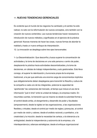 11. NUEVAS TENDENCIAS GERENCIALES



Es evidente que el mundo de los negocios ha cambiado y el cambio ha sido

radical, no solo con la reformulación de nuevos conceptos, sino también con la

creación de nuevos contenidos. Las nuevas tendencias hacen necesaria la

introducción de nuevos métodos y significados en el ejercicio de la práctica

gerencial: Nuevas maneras de hacer las cosas, nuevas formas de abordar la

realidad y hasta un nuevo enfoque de interpretación.

12. La innovación se despliega sobre tres ejes transversales:



1- La Descentralización: Que desconfía y busca superar la concentración de

actividades y la toma de decisiones en una sola persona o centro de poder,

desplazando la práctica hacia actividades descentralizadas y la toma de

decisiones, en células de trabajo independientes y auto gestionadas. Esto lleva

consigo, el superar la ralentización y burocracia propia de la empresa

tradicional, a la par que estimula una enorme carga de conocimientos implícitos

que obligatoriamente deben desplegarse para transmitir la filosofía y cultura de

la compañía a cada uno de los integrantes, potencia la capacidad de

‘aprehender’ las variaciones del mercado, al tiempo que induce al uso de la

información "just in time" entre la unidad de trabajo y la empresa madre. En

resumidas cuentas, la transición que se impone es desde la autoridad formal y

el control desde arriba, al otorgamiento y desarrollo de poder y facultades

(empowerment); desde la rigidez en las organizaciones, a las organizaciones

flexibles y virtuales; desde el control por medio de reglas y jerarquías, al control

por medio de visión y valores; desde el análisis racional y cuantitativo, a la

creatividad y la intuición; desde la necesidad de certeza, a la tolerancia a la

ambigüedad; desde la independencia y autonomía de la empresa, a la

interdependencia y alianzas estratégicas; desde el enfoque organizacional
 