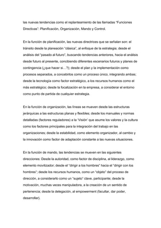 las nuevas tendencias como el replanteamiento de las llamadas “Funciones

Directivas”: Planificación, Organización, Mando y Control.



En la función de planificación, las nuevas directrices que se señalan son: el

tránsito desde la planeación “clásica”, al enfoque de la estrategia; desde el

análisis del “pasado al futuro”, buscando tendencias anteriores, hacia el análisis

desde futuro al presente, concibiendo diferentes escenarios futuros y planes de

contingencia (¿que hacer si…?); desde el plan y la implementación como

procesos separados, a concebirlos como un proceso único, integrando ambas;

desde la tecnología como factor estratégico, a los recursos humanos como el

más estratégico; desde la focalización en la empresa, a considerar el entorno
como punto de partida de cualquier estrategia.



En la función de organización, las líneas se mueven desde las estructuras

jerárquicas a las estructuras planas y flexibles; desde los manuales y normas

detalladas (factores reguladores) a la ‘Visión’ que asume los valores y la cultura

como los factores principales para la integración del trabajo en las

organizaciones; desde la estabilidad, como elemento organizador, al cambio y

la innovación como factor de adaptación constante a las nuevas situaciones.



En la función de mando, las tendencias se mueven en las siguientes

direcciones: Desde la autoridad, como factor de disciplina, al liderazgo, como

elemento movilizador; desde el “dirigir a los hombres” hacia el “dirigir con los

hombres”; desde los recursos humanos, como un “objeto” del proceso de

dirección, a considerarlo como un “sujeto” clave, participante; desde la

motivación, muchas veces manipuladora, a la creación de un sentido de

pertenencia; desde la delegación, al empowerment (facultar, dar poder,

desarrollar).
 