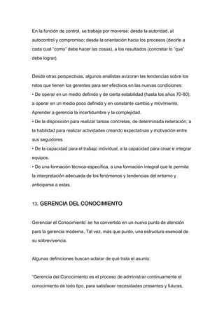 En la función de control, se trabaja por moverse: desde la autoridad, al

autocontrol y compromiso; desde la orientación hacia los procesos (decirle a

cada cual “como” debe hacer las cosas), a los resultados (concretar lo “que”

debe lograr).



Desde otras perspectivas, algunos analistas avizoran las tendencias sobre los

retos que tienen los gerentes para ser efectivos en las nuevas condiciones:

• De operar en un medio definido y de cierta estabilidad (hasta los años 70-80);

a operar en un medio poco definido y en constante cambio y movimiento.

Aprender a gerencia la incertidumbre y la complejidad.

• De la disposición para realizar tareas concretas, de determinada reiteración; a
la habilidad para realizar actividades creando expectativas y motivación entre

sus seguidores.

• De la capacidad para el trabajo individual, a la capacidad para crear e integrar

equipos.

• De una formación técnica-específica, a una formación integral que le permita

la interpretación adecuada de los fenómenos y tendencias del entorno y

anticiparse a estas.



13. GERENCIA DEL CONOCIMIENTO



Gerenciar el Conocimiento’ se ha convertido en un nuevo punto de atención

para la gerencia moderna. Tal vez, más que punto, una estructura esencial de

su sobrevivencia.



Algunas definiciones buscan aclarar de qué trata el asunto:



“Gerencia del Conocimiento es el proceso de administrar continuamente el

conocimiento de todo tipo, para satisfacer necesidades presentes y futuras,
 