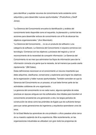 para identificar y explotar recursos de conocimiento tanto existente como

adquiridos y para desarrollar nuevas oportunidades.” (PoulLefrere y Geoff

Jones).



“La Gerencia del Conocimiento envuelve la identificación y análisis del

conocimiento tanto disponible como el requerido, la planeación y control de las

acciones para desarrollar activos de conocimiento con el fin de alcanzar los

objetivos organizacionales.” (Ann Macintosh).

“La Gerencia del Conocimiento… no es un producto de software o una

categoría de software. La Gerencia del Conocimiento ni siquiera comienza con

tecnología. Comienza con los objetivos y procesos del negocio y con el
reconocimiento de la necesidad de compartir información. La Gerencia del

Conocimiento no es mas que administrar los flujos de información para dar la

información correcta a la gente que la necesita, de tal manera que pueda usarla

rápidamente.” (Bill Gates).

Estas definiciones reconocen en el conocimiento un recurso importante que

debe adquirirse, clasificarse, conservarse y explorarse para lograr los objetivos

de la organización y hallar nuevas oportunidades. También coinciden en que la

Gerencia del Conocimiento es un proceso, el cual debe formar parte de las

actividades cotidianas de una organización.

La gerencia del conocimiento no es nada nuevo, algunos ejemplos de estas

practicas en épocas antiguas son los sofisticados ritos tribales para transferir el

conocimiento ancestral de una generación a otra, los largos periodos de

construcción de obras como las pirámides de Egipto que dio suficiente tiempo

para que varias generaciones de ingenieros y arquitectos aprendieran unos de

otros.

En la Edad Media los aprendices de una profesión u oficio pasaban años cerca

de su maestro captando de él su experiencia. Más recientemente, en las

organizaciones industriales se utilizaban con gran éxito los programas de
 
