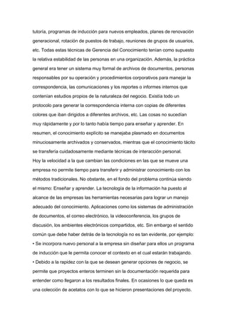 tutoría, programas de inducción para nuevos empleados, planes de renovación

generacional, rotación de puestos de trabajo, reuniones de grupos de usuarios,

etc. Todas estas técnicas de Gerencia del Conocimiento tenían como supuesto

la relativa estabilidad de las personas en una organización. Además, la práctica

general era tener un sistema muy formal de archivos de documentos, personas

responsables por su operación y procedimientos corporativos para manejar la

correspondencia, las comunicaciones y los reportes o informes internos que

contenían estudios propios de la naturaleza del negocio. Existía todo un

protocolo para generar la correspondencia interna con copias de diferentes

colores que iban dirigidos a diferentes archivos, etc. Las cosas no sucedían

muy rápidamente y por lo tanto había tiempo para enseñar y aprender. En
resumen, el conocimiento explícito se manejaba plasmado en documentos

minuciosamente archivados y conservados, mientras que el conocimiento tácito

se transfería cuidadosamente mediante técnicas de interacción personal.

Hoy la velocidad a la que cambian las condiciones en las que se mueve una

empresa no permite tiempo para transferir y administrar conocimiento con los

métodos tradicionales. No obstante, en el fondo del problema continúa siendo

el mismo: Enseñar y aprender. La tecnología de la información ha puesto al

alcance de las empresas las herramientas necesarias para lograr un manejo

adecuado del conocimiento. Aplicaciones como los sistemas de administración

de documentos, el correo electrónico, la videoconferencia, los grupos de

discusión, los ambientes electrónicos compartidos, etc. Sin embargo el sentido

común que debe haber detrás de la tecnología no es tan evidente, por ejemplo:

• Se incorpora nuevo personal a la empresa sin diseñar para ellos un programa

de inducción que le permita conocer el contexto en el cual estarán trabajando.

• Debido a la rapidez con la que se desean generar opciones de negocio, se

permite que proyectos enteros terminen sin la documentación requerida para

entender como llegaron a los resultados finales. En ocasiones lo que queda es

una colección de acetatos con lo que se hicieron presentaciones del proyecto.
 