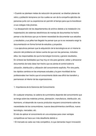 • Cuando se plantean metas de reducción de personal, se diseñan planes de

retiro y jubilación temprana con los cuales se van de la compañía ejércitos de

personas junto con su experiencia sin permitir el tiempo para que la transfieran

a sus colegas más jóvenes.

• La desaparición de los departamentos de archivo debido a la instalación (no

implantación) de sistemas electrónicos de manejo de documentos ha hecho

pensar a los técnicos que ya no tienen necesidad de documentar sus estudios

y resultados y sus jefes han llegado ha pensar que ya no es necesario exigir la

documentación en forma formal de estudios y proyectos.

• Los ejecutivos piensan que la adquisición de la tecnología es en sí misma la

solución del problema sin darse cuenta de que son las personas, incluidos
ellos, los responsables de que la tecnología funcione y genere resultados.

En síntesis las facilidades que hay hoy en día para generar, editar y almacenar

documentos de toda clase han hecho que se pierda el control sobre la

ubicación, distribución y utilización del conocimiento explícito. Por otra parte,

los rápidos cambios en las empresas actuales y la gran movilidad de los

profesionales han hecho que el conocimiento tácito sea difícil de transferir y

permanecer al interior de las organizaciones.



1. Importancia de la Gerencia del Conocimiento



En cualquier empresa, la cadena de suministros depende del conocimiento que

se tenga sobre las materias primas, planeación, manufactura, distribución, etc.

Asimismo, el desarrollo de nuevos productos requiere conocimiento sobre las

necesidades de los consumidores, nuevos descubrimientos científicos, nueva

tecnología, mercadeo, etc.

El reto de aplicar el conocimiento en una empresa para crear ventajas

competitivas se hace aun más desafiante debido a:

• El mercado es cada vez más competitivo, lo que demanda mayor innovación
 