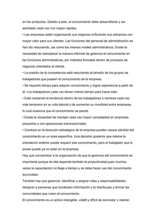 en los productos. Debido a esto, el conocimiento debe desarrollarse y ser

asimilado cada vez con mayor rapidez.

• Las empresas están organizando sus negocios enfocando sus esfuerzos con

mayor valor para sus clientes. Las funciones del personal de administración se

han ido reduciendo, así como los mismos niveles administrativos. Existe la

necesidad de reemplazar la manera informal de gerencia el conocimiento en

las funciones administrativas, por métodos formales dentro de procesos de

negocios orientados al cliente.

• La presión de la competencia está reduciendo el tamaño de los grupos de

trabajadores que poseen el conocimiento de la empresa.

• Se requiere tiempo para adquirir conocimiento y lograr experiencia a partir de
él. Los trabajadores cada vez tienen menos tiempo para hacer esto.

• Está creciendo la tendencia dentro de los trabajadores a retirarse cada vez

más temprano en su vida laboral o de aumentar su movilidad entre empresas,

lo cual ocasiona que el conocimiento se pierda.

• Existe la necesidad de manejar cada vez mayor complejidad en empresas

pequeñas y con operaciones transnacionales.

• Cambios en la dirección estratégica de la empresa pueden causar pérdida del

conocimiento en un área específica. Una decisión posterior que retome la

orientación anterior puede requerir ese conocimiento, pero el trabajador que lo

posee puede ya no estar en la empresa.

Hay que concientizar a la organización de que la gerencia del conocimiento es

importante porque de ella depende también la productividad pues muchas

veces la capacitación no llega a tiempo y se debe hacer uso del conocimiento

acumulado.

También hay que gerencia, identificar y asignar roles y responsabilidades,

designar a personas que recolecten información y la distribuyan y formar las

comunidades que creen el conocimiento.

El conocimiento es un activo intangible, volátil y difícil de concretar y retener,
 