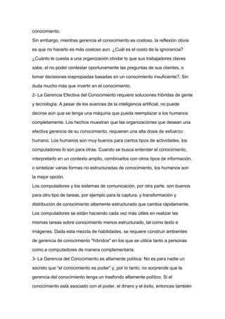 conocimiento.

Sin embargo, mientras gerencia el conocimiento es costoso, la reflexión obvia

es que no hacerlo es más costoso aun. ¿Cuál es el costo de la ignorancia?

¿Cuánto le cuesta a una organización olvidar lo que sus trabajadores claves

sabe, el no poder contestar oportunamente las preguntas de sus clientes, o

tomar decisiones inapropiadas basadas en un conocimiento insuficiente?, Sin

duda mucho más que invertir en el conocimiento.

2- La Gerencia Efectiva del Conocimiento requiere soluciones híbridas de gente

y tecnología: A pesar de los avances de la inteligencia artificial, no puede

decirse aún que se tenga una máquina que pueda reemplazar a los humanos

completamente. Los hechos muestran que las organizaciones que desean una
efectiva gerencia de su conocimiento, requieren una alta dosis de esfuerzo

humano. Los humanos son muy buenos para ciertos tipos de actividades, los

computadores lo son para otras. Cuando se busca entender el conocimiento,

interpretarlo en un contexto amplio, combinarlos con otros tipos de información,

o sintetizar varias formas no estructuradas de conocimiento, los humanos son

la mejor opción.

Los computadores y los sistemas de comunicación, por otra parte, son buenos

para otro tipo de tareas, por ejemplo para la captura, y transformación y

distribución de conocimiento altamente estructurado que cambia rápidamente.

Los computadores se están haciendo cada vez más útiles en realizar las

mismas tareas sobre conocimiento menos estructurado, tal como texto e

imágenes. Dada esta mezcla de habilidades, se requiere construir ambientes

de gerencia de conocimiento "híbridos" en los que se utilice tanto a personas

como a computadores de manera complementaria.

3- La Gerencia del Conocimiento es altamente política: No es para nadie un

secreto que “el conocimiento es poder” y, por lo tanto, no sorprende que la

gerencia del conocimiento tenga un trasfondo altamente político. Si el

conocimiento está asociado con el poder, el dinero y el éxito, entonces también
 
