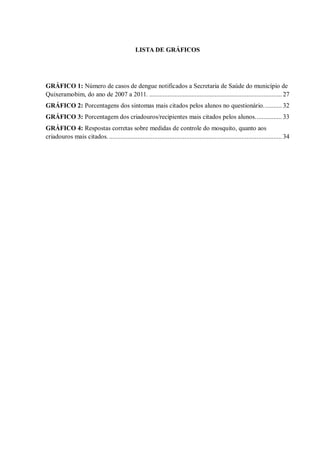 LISTA DE GRÁFICOS 
GRÁFICO 1: Número de casos de dengue notificados a Secretaria de Saúde do município de Quixeramobim, do ano de 2007 a 2011. ............................................................................... 27 
GRÁFICO 2: Porcentagens dos sintomas mais citados pelos alunos no questionário. .......... 32 
GRÁFICO 3: Porcentagem dos criadouros/recipientes mais citados pelos alunos. ............... 33 
GRÁFICO 4: Respostas corretas sobre medidas de controle do mosquito, quanto aos criadouros mais citados. ....................................................................................................... 34 
 
