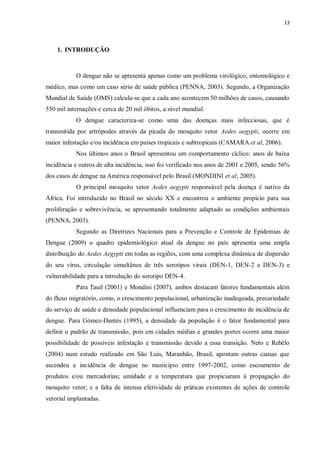 13 
1. INTRODUÇÃO 
O dengue não se apresenta apenas como um problema virológico, entomológico e médico, mas como um caso sério de saúde pública (PENNA, 2003). Segundo, a Organização Mundial de Saúde (OMS) calcula-se que a cada ano acontecem 50 milhões de casos, causando 550 mil internações e cerca de 20 mil óbitos, a nível mundial. 
O dengue caracteriza-se como uma das doenças mais infecciosas, que é transmitida por artrópodes através da picada do mosquito vetor Aedes aegypti, ocorre em maior infestação e/ou incidência em países tropicais e subtropicais (CAMARA et al, 2006). 
Nos últimos anos o Brasil apresentou um comportamento cíclico: anos de baixa incidência e outros de alta incidência, isso foi verificado nos anos de 2001 e 2005, sendo 56% dos casos de dengue na América responsável pelo Brasil (MONDINI et al, 2005). 
O principal mosquito vetor Aedes aegypti responsável pela doença é nativo da África. Foi introduzido no Brasil no século XX e encontrou o ambiente propício para sua proliferação e sobrevivência, se apresentando totalmente adaptado as condições ambientais (PENNA, 2003). 
Segundo as Diretrizes Nacionais para a Prevenção e Controle de Epidemias de Dengue (2009) o quadro epidemiológico atual da dengue no país apresenta uma ampla distribuição do Aedes Aegypti em todas as regiões, com uma complexa dinâmica de dispersão do seu vírus, circulação simultânea de três sorotipos virais (DEN-1, DEN-2 e DEN-3) e vulnerabilidade para a introdução do sorotipo DEN-4. 
Para Tauil (2001) e Mondini (2007), ambos destacam fatores fundamentais além do fluxo migratório, como, o crescimento populacional, urbanização inadequada, precariedade do serviço de saúde e densidade populacional influenciam para o crescimento de incidência de dengue. Para Gómez-Dantés (1995), a densidade da população é o fator fundamental para definir o padrão de transmissão, pois em cidades médias e grandes portes ocorre uma maior possibilidade de possíveis infestação e transmissão devido a essa transição. Neto e Rebêlo (2004) num estudo realizado em São Luís, Maranhão, Brasil, apontam outras causas que ascendeu a incidência de dengue no município entre 1997-2002, como escoamento de produtos e/ou mercadorias; umidade e a temperatura que propiciaram à propagação do mosquito vetor; e a falta de intensa efetividade de práticas existentes de ações de controle vetorial implantadas.  