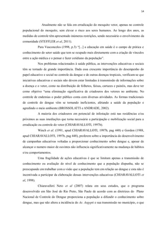 14 
Atualmente não se fala em erradicação do mosquito vetor, apenas no controle populacional do mosquito, sem elevar o risco aos seres humanos. Ao longo dos anos, as medidas de controle têm apresentado inúmeras restrições, sendo necessário o envolvimento da comunidade (STEFFLER et al, 2011). 
Para Vasconcelos (1998, p.3) “[...] a educação em saúde é o campo de prática e conhecimento do setor saúde que tem se ocupado mais diretamente com a criação de vínculos entre a ação médica e o pensar e fazer cotidiano da população”. 
Nos problemas relacionados à saúde pública, as intervenções educativas e sociais têm se tornado de grande importância. Dada essa crescente importância do desempenho do papel educativo e social no controle da dengue e de outras doenças tropicais, verificam-se que iniciativas educativas e sociais não devem estar limitadas à transmissão de informações sobre a doença e o vetor, como na distribuição de folhetos, faixas, cartazes e painéis, mas deve ter como objetivo “uma eliminação significativa de criadouros dos vetores no ambiente. No controle de endemias o poder público conta com diversas atividades. As formas tradicionais de controle do dengue vêm se tornando ineficientes, afetando a saúde da população e agredindo o meio ambiente (BROSSOLATTI e ANDRADE, 2002). 
A maioria dos criadouros em potencial de infestação está nas residências e/ou próximos as suas imediações que torna necessário a participação e mobilização social para a erradicação ou controle do vetor (CHIARAVALLOTI, 1997b). 
Winch et al. (1991, apud CHIARAVALLOTI, 1997b, pag 448) e Gordon (1988, apud CHIARAVALLOTI, 1997b, pag 448), proferem sobre a importância do desenvolvimento de campanhas educativas voltadas a proporcionar conhecimento sobre dengue e, apesar de alcançar o numero maior de ouvintes não influencia significativamente na mudança de hábitos e/ou comportamentos. 
Uma fragilidade de ações educativas é que se limitam apenas a transmissão de conhecimento ou avaliação do nível de conhecimento que a população dispunha, não se preocupando em trabalhar com a visão que a população tem em relação ao dengue e esta não é incentivada a participar da elaboração dessas intervenções educativas (CHIARAVALLOTI et al, 1998). 
Chiaravalloti Neto et al (2007) relata em seus estudos, que o programa desenvolvido em São José do Rio Preto, São Paulo de acordo com as diretrizes do Plano Nacional de Controle do Dengue proporciona a população a difundir o conhecimento sobre dengue, mas que não altera a incidência do Ae. Aegypti e sua transmissão no município, o que  