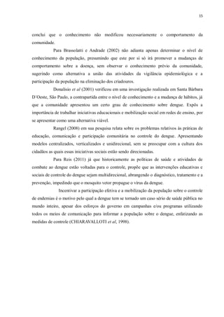 15 
conclui que o conhecimento não modificou necessariamente o comportamento da comunidade. 
Para Brassolatti e Andrade (2002) não adianta apenas determinar o nível de conhecimento da população, presumindo que este por si só irá promover a mudanças de comportamento sobre a doença, sem observar o conhecimento prévio da comunidade, sugerindo como alternativa a união das atividades da vigilância epidemiológica e a participação da população na eliminação dos criadouros. 
Donalisio et al (2001) verificou em uma investigação realizada em Santa Bárbara D´Oeste, São Paulo, a contrapartida entre o nível de conhecimento e a mudança de hábitos, já que a comunidade apresentou um certo grau de conhecimento sobre dengue. Expôs a importância de trabalhar iniciativas educacionais e mobilização social em redes de ensino, por se apresentar como uma alternativa viável. 
Rangel (2008) em sua pesquisa relata sobre os problemas relativos às práticas de educação, comunicação e participação comunitária no controle do dengue. Apresentando modelos centralizados, verticalizados e unidirecional, sem se preocupar com a cultura dos cidadãos as quais essas iniciativas sociais estão sendo direcionadas. 
Para Reis (2011) já que historicamente as políticas de saúde e atividades de combate ao dengue estão voltadas para o controle, propõe que as intervenções educativas e sociais de controle do dengue sejam multidirecional, abrangendo o diagnóstico, tratamento e a prevenção, impedindo que o mosquito vetor propague o vírus da dengue. 
Incentivar a participação efetiva e a mobilização da população sobre o controle de endemias é o motivo pelo qual a dengue tem se tornado um caso sério de saúde pública no mundo inteiro, apesar dos esforços do governo em campanhas e/ou programas utilizando todos os meios de comunicação para informar a população sobre o dengue, enfatizando as medidas de controle (CHIARAVALLOTI et al, 1998). 
 
