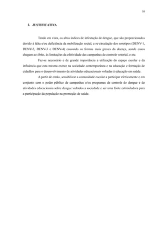 16 
2. JUSTIFICATIVA 
Tendo em vista, os altos índices de infestação de dengue, que são proporcionados devido à falta e/ou deficiência da mobilização social, a re-circulação dos sorotipos (DENV-1, DENV-2, DENV-3 e DENV-4) causando as formas mais graves da doença, aonde casos chegam ao óbito, às limitações da efetividade das campanhas de controle vetorial, e etc. 
Faz-se necessário e de grande importância a utilização do espaço escolar e da influência que esta mesma exerce na sociedade contemporânea e na educação e formação de cidadãos para o desenvolvimento de atividades educacionais voltadas à educação em saúde. 
A partir de então, sensibilizar a comunidade escolar a participar efetivamente e em conjunto com o poder público de campanhas e/ou programas de controle do dengue e de atividades educacionais sobre dengue voltados a sociedade e ser uma fonte estimuladora para a participação da população na promoção de saúde. 
 