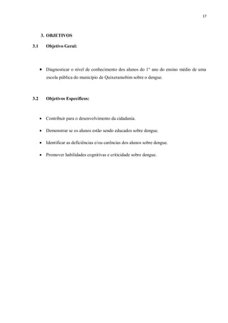 17 
3. OBJETIVOS 
3.1 Objetivo Geral: 
 Diagnosticar o nível de conhecimento dos alunos do 1° ano do ensino médio de uma escola pública do município de Quixeramobim sobre o dengue. 
3.2 Objetivos Específicos: 
 Contribuir para o desenvolvimento da cidadania. 
 Demonstrar se os alunos estão sendo educados sobre dengue. 
 Identificar as deficiências e/ou carências dos alunos sobre dengue. 
 Promover habilidades cognitivas e criticidade sobre dengue. 
 