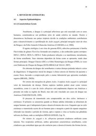 18 
4. REVISÃO DE LITERATURA 
4.1 Aspectos Epidemiológicos 
4.1.1.Características Gerais 
Atualmente, a dengue é a principal arbovirose que está associado com os seres humanos, constituindo-se um problema sério de saúde coletiva no mundo. Ocorre e dissemina-se facilmente nos países tropicais devido às condições ambientais contribuírem para o desenvolvimento e a proliferação do Aedes aegypti, principal mosquito vetor do vírus da Dengue e da Febre Amarela Urbana das Américas (CAMARA et al, 2006). 
O agente etiológico é um vírus do genoma RNA, arbovírus pertencente à família Flaviviridae do gênero Flavivírus formando um complexo, e são conhecidos quatro sorotipos: DEN-1, DEN-2, DEN-3 e DEN-4. Todos produzem infecção e se manifestam, inicialmente, de forma semelhante. Seus sintomas dependem da forma como se apresenta, tendo duas formas principais: Dengue Clássico (DC) e a Febre Hemorrágica da Dengue (FHD), às vezes com Síndrome do Choque da Dengue (SCD) (BRAGA & VALLE, 2007). 
Os sintomas da dengue são semelhantes a outras doenças podendo induzir a erros de diagnósticos. O diagnóstico inicial do dengue é clínico através do histórico do paciente e exame físico, havendo a comprovação pelo o exame laboratorial que apresenta resultados seguros (BRASIL, 2002b). 
Os vetores são mosquitos do gênero Aedes. A espécie Aedes aegypti é o principal vetor de transmissão da doença. Outras espécies também podem atuar como vetores secundários, como é o caso do Aedes albopictus está amplamente disperso nas Américas e presente em todas as regiões do Brasil, mas não está vinculado aos casos de dengue nas Américas (VASCONCELOS, 1999). 
O processo de transmissão esta compreendido em dois ciclos: intrínseco e extrínseco. O primeiro se caracteriza quando as fêmeas adultas infectadas se alimentam do sangue humano, que é indispensável para o desenvolvimento dos ovos. Enquanto que no ciclo extrínseco a transmissão ocorre do ser humano para o mosquito a partir do repasto sanguíneo infectado isso durante o período de viremia, após o repasto o vírus se localiza nas glândulas salivares da fêmea, onde se multiplica (MINAS GERAIS, Cap. 9). 
Os vetores Ae. aegypti e Ae. albopictus possuem criadouros artificiais como naturais. Nos recipientes artificiais, ambos apresentam características semelhantes, como criadouros que contenham água que são essências para o desenvolvimento das formas larvais.  
