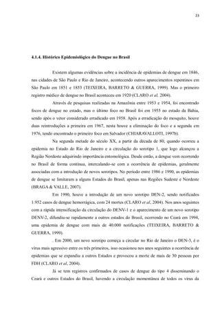 23 
4.1.4. Histórico Epidemiológico do Dengue no Brasil 
Existem algumas evidências sobre a incidência de epidemias de dengue em 1846, nas cidades de São Paulo e Rio de Janeiro, acontecendo outros aparecimentos repentinos em São Paulo em 1851 e 1853 (TEIXEIRA, BARRETO & GUERRA, 1999). Mas o primeiro registro médico de dengue no Brasil aconteceu em 1920 (CLARO et al, 2004). 
Através de pesquisas realizadas na Amazônia entre 1953 e 1954, foi encontrado focos de dengue no estado, mas o último foco no Brasil foi em 1955 no estado da Bahia, sendo após o vetor considerado erradicado em 1958. Após a erradicação do mosquito, houve duas reintroduções a primeira em 1967, nesta houve a eliminação do foco e a segunda em 1976, tendo encontrado o primeiro foco em Salvador (CHIARAVALLOTI, 1997b). 
Na segunda metade do século XX, a partir da década de 80, quando ocorreu a epidemia no Estado do Rio de Janeiro e a circulação do sorotipo 1, que logo alcançou a Região Nordeste adquirindo importância entomológica. Desde então, a dengue vem ocorrendo no Brasil de forma contínua, intercalando-se com a ocorrência de epidemias, geralmente associadas com a introdução de novos sorotipos. No período entre 1986 e 1990, as epidemias de dengue se limitaram a alguns Estados do Brasil, apenas nas Regiões Sudeste e Nordeste (BRAGA & VALLE, 2007). 
Em 1990, houve a introdução de um novo sorotipo DEN-2, sendo notificados 1.952 casos de dengue hemorrágica, com 24 mortes (CLARO et al, 2004). Nos anos seguintes com a rápida intensificação da circulação do DENV-1 e o aparecimento de um novo sorotipo DENV-2, difundiu-se rapidamente a outros estados do Brasil, ocorrendo no Ceará em 1994, uma epidemia de dengue com mais de 40.000 notificações (TEIXEIRA, BARRETO & GUERRA, 1999). 
. Em 2000, um novo sorotipo começa a circular no Rio de Janeiro o DEN-3, é o vírus mais agressivo entre os três primeiros, isso ocasionou nos anos seguintes a ocorrência de epidemias que se expandiu a outros Estados e provocou a morte de mais de 30 pessoas por FDH (CLARO et al, 2004). 
Já se tem registros confirmados de casos de dengue do tipo 4 disseminando o Ceará e outros Estados do Brasil, havendo a circulação momentânea de todos os vírus da  