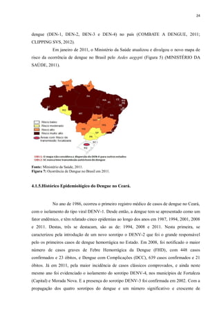 24 
dengue (DEN-1, DEN-2, DEN-3 e DEN-4) no país (COMBATE A DENGUE, 2011; CLIPPING SVS, 2012). 
Em janeiro de 2011, o Ministério da Saúde atualizou e divulgou o novo mapa de risco da ocorrência de dengue no Brasil pelo Aedes aegypti (Figura 5) (MINISTÉRIO DA SAÚDE, 2011). 
Fonte: Ministério da Saúde, 2011. 
Figura 7: Ocorrência de Dengue no Brasil em 2011. 
4.1.5.Histórico Epidemiológico do Dengue no Ceará. 
No ano de 1986, ocorreu o primeiro registro médico de casos de dengue no Ceará, com o isolamento do tipo viral DENV-1. Desde então, a dengue tem se apresentado como um fator endêmico, e têm relatado cinco epidemias ao longo dos anos em 1987, 1994, 2001, 2008 e 2011. Destas, três se destacam, são as de: 1994, 2008 e 2011. Nesta primeira, se caracterizou pela introdução de um novo sorotipo o DENV-2 que foi o grande responsável pelo os primeiros casos de dengue hemorrágica no Estado. Em 2008, foi notificado o maior número de casos graves de Febre Hemorrágica da Dengue (FHD), com 448 casos confirmados e 23 óbitos, e Dengue com Complicações (DCC), 639 casos confirmados e 21 óbitos. Já em 2011, pela maior incidência de casos clássicos comprovados, e ainda neste mesmo ano foi evidenciado o isolamento do sorotipo DENV-4, nos municípios de Fortaleza (Capital) e Morada Nova. E a presença do sorotipo DENV-3 foi confirmada em 2002. Com a propagação dos quatro sorotipos do dengue e um número significativo e crescente de  