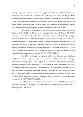 25 
municípios que são infestados pelo Aedes aegypti principal vetor, ambos são fatores que influenciam no aumento da ocorrência de notificações dos casos de dengue. Outra característica típica da dengue no Brasil, que já vem sendo observada nos últimos dez anos no Ceará, é a confirmação de casos em todos os meses do ano, mas havendo um acréscimo nos meses iniciais, sendo justificado devido a fatores que propicia a proliferação do mosquito vetor como, aumento da pluviosidade, umidade e temperatura (CEARÁ, 2012a). 
Analisando os últimos anos é possível perceber o aumento brusco que ocorreu, desde de 2010 a 2012. Em 2010, dos 184 municípios do Estado do Ceará, 155 (84,2%) municípios apresentaram infestação pelo vetor Aedes aegypti e 125 (67,9%) municípios apresentaram transmissão confirmada de dengue. Foram comunicado 198 casos suspeitos de Febre Hemorrágica da Dengue (FHD), destes 26 foram confirmados em Fortaleza e 37 nos municípios do interior e dos casos ratificados houve sete óbitos. No mesmo ano também ocorreu 105 casos de Dengue com Complicações (DCC) e a letalidade foi de 22,0% (23/105). Essa circunstância de aumento na incidência no número de casos de dengue se deve principalmente à re-circulação do sorotipo DENV-1 (CEARÁ, 2012b). 
Em 2011, a situação se agravou ainda mais, havendo uma incidência significativa quando comparado com o ano anterior (2010), onde, 161 municípios apresentaram infestação pelo Aedes aegypti e 177 municípios apresentaram transmissão autóctone de dengue. Foram ratificados 174 casos de FHD, ambos confirmados, dos quais, 102 ocorreram na capital e os outros 72 no interior com 7,5% (13 dos 174) dos casos levado a óbito. 457 foram identificados como DCC, havendo a letalidade de 10,7%, ou seja, 49 óbitos dos 457 casos confirmados. Neste ano, a dengue se caracterizou pelo aumento de casos graves por dois fatores essenciais, primeiro a circulação de três sorotipos e uma re-circulação considerável do DENV-1 (CEARÁ, 2012b). 
Já em 2012, desde o início do ano até o mês de junho, dos 43.092 casos de dengue notificados em todos os municípios do Estado de Ceará, 20.551 foram confirmados em 137 municípios (CEARÁ, 2012c). 
 