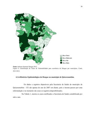 26 
Fonte: Informe Semanal Dengue 2012. 
Figura 8: Classificação de Áreas de Vulnerabilidade para ocorrência de Dengue por municípios, Ceará, 
2011/2012. 
4.1.6.Histórico Epidemiológico do Dengue no município de Quixeramobim. 
Os dados e registros disponíveis pela Secretaria de Saúde do município de 
Quixeramobim – CE são apenas do ano de 2007 em diante, pois a mesma passou por uma 
reformulação e no momento são esses os registros disponibilizados. 
Na Tabela 1, mostra os casos notificados a Secretaria de Saúde contabilizada por 
mês e ano. 
 