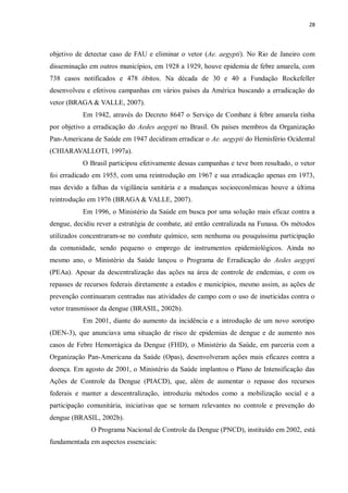 28 
objetivo de detectar caso de FAU e eliminar o vetor (Ae. aegypti). No Rio de Janeiro com disseminação em outros municípios, em 1928 a 1929, houve epidemia de febre amarela, com 738 casos notificados e 478 óbitos. Na década de 30 e 40 a Fundação Rockefeller desenvolveu e efetivou campanhas em vários países da América buscando a erradicação do vetor (BRAGA & VALLE, 2007). 
Em 1942, através do Decreto 8647 o Serviço de Combate à febre amarela tinha por objetivo a erradicação do Aedes aegypti no Brasil. Os países membros da Organização Pan-Americana de Saúde em 1947 decidiram erradicar o Ae. aegypti do Hemisfério Ocidental (CHIARAVALLOTI, 1997a). 
O Brasil participou efetivamente dessas campanhas e teve bom resultado, o vetor foi erradicado em 1955, com uma reintrodução em 1967 e sua erradicação apenas em 1973, mas devido a falhas da vigilância sanitária e a mudanças socioeconômicas houve a última reintrodução em 1976 (BRAGA & VALLE, 2007). 
Em 1996, o Ministério da Saúde em busca por uma solução mais eficaz contra a dengue, decidiu rever a estratégia de combate, até então centralizada na Funasa. Os métodos utilizados concentraram-se no combate químico, sem nenhuma ou pouquíssima participação da comunidade, sendo pequeno o emprego de instrumentos epidemiológicos. Ainda no mesmo ano, o Ministério da Saúde lançou o Programa de Erradicação do Aedes aegypti (PEAa). Apesar da descentralização das ações na área de controle de endemias, e com os repasses de recursos federais diretamente a estados e municípios, mesmo assim, as ações de prevenção continuaram centradas nas atividades de campo com o uso de inseticidas contra o vetor transmissor da dengue (BRASIL, 2002b). 
Em 2001, diante do aumento da incidência e a introdução de um novo sorotipo (DEN-3), que anunciava uma situação de risco de epidemias de dengue e de aumento nos casos de Febre Hemorrágica da Dengue (FHD), o Ministério da Saúde, em parceria com a Organização Pan-Americana da Saúde (Opas), desenvolveram ações mais eficazes contra a doença. Em agosto de 2001, o Ministério da Saúde implantou o Plano de Intensificação das Ações de Controle da Dengue (PIACD), que, além de aumentar o repasse dos recursos federais e manter a descentralização, introduziu métodos como a mobilização social e a participação comunitária, iniciativas que se tornam relevantes no controle e prevenção do dengue (BRASIL, 2002b). 
O Programa Nacional de Controle da Dengue (PNCD), instituído em 2002, está fundamentada em aspectos essenciais: 
 