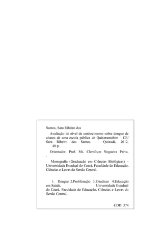 Santos, Sara Ribeiro dos 
Avaliação do nível de conhecimento sobre dengue de alunos de uma escola pública de Quixeramobim – CE/ Sara Ribeiro dos Santos. — Quixadá, 2012. . 40 p. 
Orientador: Prof. Ms. Clemilson Nogueira Paiva. . 
Monografia (Graduação em Ciências Biológicas) – Universidade Estadual do Ceará, Faculdade de Educação, Ciências e Letras do Sertão Central. 
1. Dengue 2.Proliferação. 3.Erradicar 4.Educação em Saúde. Universidade Estadual do Ceará, Faculdade de Educação, Ciências e Letras do Sertão Central. 
CDD: 574  