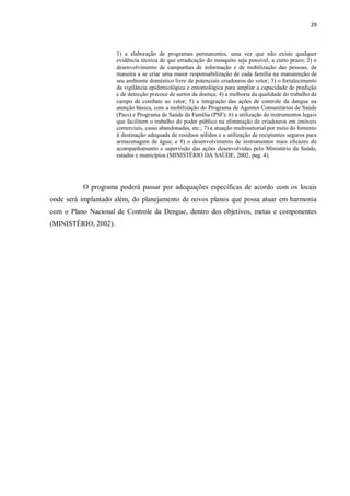 29 
1) a elaboração de programas permanentes, uma vez que não existe qualquer evidência técnica de que erradicação do mosquito seja possível, a curto prazo; 2) o desenvolvimento de campanhas de informação e de mobilização das pessoas, de maneira a se criar uma maior responsabilização de cada família na manutenção de seu ambiente doméstico livre de potenciais criadouros do vetor; 3) o fortalecimento da vigilância epidemiológica e entomológica para ampliar a capacidade de predição e de detecção precoce de surtos da doença; 4) a melhoria da qualidade do trabalho de campo de combate ao vetor; 5) a integração das ações de controle da dengue na atenção básica, com a mobilização do Programa de Agentes Comunitários de Saúde (Pacs) e Programa de Saúde da Família (PSF); 6) a utilização de instrumentos legais que facilitem o trabalho do poder público na eliminação de criadouros em imóveis comerciais, casas abandonadas, etc.; 7) a atuação multissetorial por meio do fomento à destinação adequada de resíduos sólidos e a utilização de recipientes seguros para armazenagem de água; e 8) o desenvolvimento de instrumentos mais eficazes de acompanhamento e supervisão das ações desenvolvidas pelo Ministério da Saúde, estados e municípios (MINISTÉRIO DA SAÚDE, 2002, pag. 4). 
O programa poderá passar por adequações específicas de acordo com os locais onde será implantado além, do planejamento de novos planos que possa atuar em harmonia com o Plano Nacional de Controle da Dengue, dentro dos objetivos, metas e componentes (MINISTÉRIO, 2002). 
 