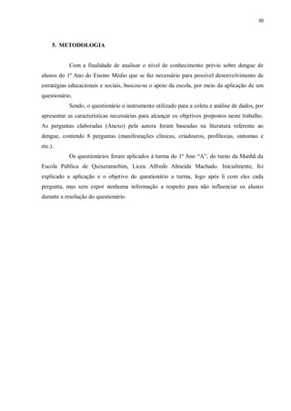 30 
5. METODOLOGIA 
Com a finalidade de analisar o nível de conhecimento prévio sobre dengue de alunos do 1º Ano do Ensino Médio que se faz necessário para possível desenvolvimento de estratégias educacionais e sociais, buscou-se o apoio da escola, por meio da aplicação de um questionário. 
Sendo, o questionário o instrumento utilizado para a coleta e análise de dados, por apresentar as características necessárias para alcançar os objetivos propostos neste trabalho. As perguntas elaboradas (Anexo) pela autora foram baseadas na literatura referente ao dengue, contendo 8 perguntas (manifestações clínicas, criadouros, profilaxias, sintomas e etc.). 
Os questionários foram aplicados à turma do 1º Ano “A”, do turno da Manhã da Escola Pública de Quixeramobim, Liceu Alfredo Almeida Machado. Inicialmente, foi explicado a aplicação e o objetivo do questionário a turma, logo após li com eles cada pergunta, mas sem expor nenhuma informação a respeito para não influenciar os alunos durante a resolução do questionário. 
 