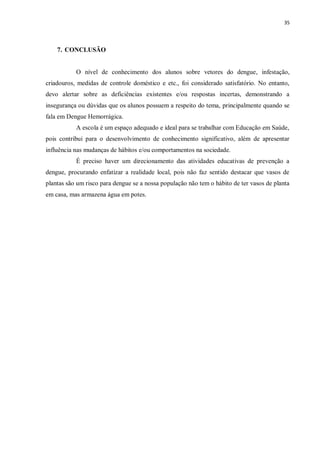 35 
7. CONCLUSÃO 
O nível de conhecimento dos alunos sobre vetores do dengue, infestação, criadouros, medidas de controle doméstico e etc., foi considerado satisfatório. No entanto, devo alertar sobre as deficiências existentes e/ou respostas incertas, demonstrando a insegurança ou dúvidas que os alunos possuem a respeito do tema, principalmente quando se fala em Dengue Hemorrágica. 
A escola é um espaço adequado e ideal para se trabalhar com Educação em Saúde, pois contribui para o desenvolvimento de conhecimento significativo, além de apresentar influência nas mudanças de hábitos e/ou comportamentos na sociedade. 
É preciso haver um direcionamento das atividades educativas de prevenção a dengue, procurando enfatizar a realidade local, pois não faz sentido destacar que vasos de plantas são um risco para dengue se a nossa população não tem o hábito de ter vasos de planta em casa, mas armazena água em potes. 
 