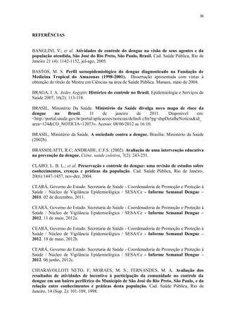 36 
REFERÊNCIAS 
BANGLINI, V.; et al. Atividades de controle do dengue na visão de seus agentes e da população atendida, São José do Rio Preto, São Paulo, Brasil. Cad. Saúde Pública, Rio de Janeiro 21 (4): 1142-1152, jul-ago, 2005. 
BASTOS, M. S. Perfil soroepidemiológico do dengue diagnosticado na Fundação de Medicina Tropical do Amazonas (1998-2001). Dissertação apresentada com vistas à obtenção do título de Mestre em Ciências na área de Saúde Pública. Manaus, maio de 2004. 
BRAGA, I. A. Aedes Aegypti: Histórico do controle no Brasil. Epidemiologia e Serviços de Saúde 2007; 16(2): 113-118. 
BRASIL, Ministério Da Saúde. Ministério da Saúde divulga novo mapa de risco da dengue no Brasil. 11 de janeiro de 2011. Disponível em: <http://portal.saude.gov.br/portal/aplicacoes/noticias/default.cfm?pg=dspDetalheNoticia&id_ area=124&CO_NOTICIA=12073>. Acesso: 08/06/2012 as 16:10. 
BRASIL, Ministério da Saúde. A sociedade contra a dengue. Brasília: Ministério da Saúde (2002b). 
BRASSOLATTI, R.C; ANDRADE, C.F.S. (2002). Avaliação de uma intervenção educativa na prevenção da dengue. Ciênc. saúde coletiva, 7(2): 243-251. 
CLARO, L. B. L.; et al. Preservação e controle do dengue: uma revisão de estudos sobre conhecimentos, crenças e práticas da população. Cad. Saúde Pública, Rio de Janeiro, 20(6):1447-1457, nov-dez, 2004. 
CEARÁ, Governo do Estado. Secretaria de Saúde - Coordenadoria de Promoção e Proteção à Saúde / Núcleo de Vigilância Epidemiológica / SESA/Ce - Informe Semanal Dengue – 2011. 02 de dezembro, 2011. 
CEARÁ, Governo do Estado. Secretaria de Saúde - Coordenadoria de Promoção e Proteção à Saúde / Núcleo de Vigilância Epidemiológica / SESA/Ce - Informe Semanal Dengue – 2012. 11 de maio, 2012a. 
CEARÁ, Governo do Estado. Secretaria de Saúde - Coordenadoria de Promoção e Proteção à Saúde / Núcleo de Vigilância Epidemiológica / SESA/Ce - Informe Semanal Dengue – 2012. 18 de maio, 2012b. 
CEARÁ, Governo do Estado. Secretaria de Saúde - Coordenadoria de Promoção e Proteção à Saúde / Núcleo de Vigilância Epidemiológica / SESA/Ce - Informe Semanal Dengue – 2012. 06 junho, 2012c. 
CHIARAVOLLOTI NETO, F; MORAES, M. S.; FERNANDES, M. A. Avaliação dos resultados de atividades de incentivo à participação da comunidade no controle da dengue em um bairro periférico do Município de São José do Rio Preto, São Paulo, e da relação entre conhecimentos e práticas desta população. Cad. Saúde Pública, Rio de Janeiro, 14 (Sup. 2): 101-109, 1998.  