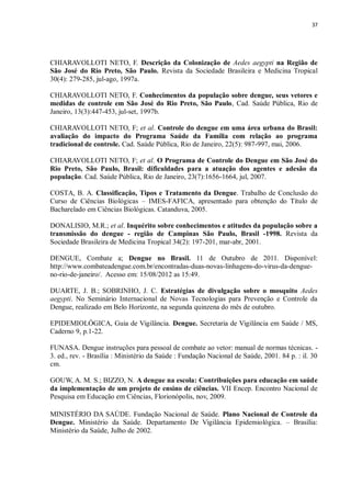 37 
CHIARAVOLLOTI NETO, F. Descrição da Colonização de Aedes aegypti na Região de São José do Rio Preto, São Paulo. Revista da Sociedade Brasileira e Medicina Tropical 30(4): 279-285, jul-ago, 1997a. 
CHIARAVOLLOTI NETO, F. Conhecimentos da população sobre dengue, seus vetores e medidas de controle em São José do Rio Preto, São Paulo, Cad. Saúde Pública, Rio de Janeiro, 13(3):447-453, jul-set, 1997b. 
CHIARAVOLLOTI NETO, F; et al. Controle do dengue em uma área urbana do Brasil: avaliação do impacto do Programa Saúde da Família com relação ao programa tradicional de controle. Cad. Saúde Pública, Rio de Janeiro, 22(5): 987-997, mai, 2006. 
CHIARAVOLLOTI NETO, F; et al. O Programa de Controle do Dengue em São José do Rio Preto, São Paulo, Brasil: dificuldades para a atuação dos agentes e adesão da população. Cad. Saúde Pública, Rio de Janeiro, 23(7):1656-1664, jul, 2007. 
COSTA, B. A. Classificação, Tipos e Tratamento da Dengue. Trabalho de Conclusão do Curso de Ciências Biológicas – IMES-FAFICA, apresentado para obtenção do Título de Bacharelado em Ciências Biológicas. Catanduva, 2005. 
DONALISIO, M.R.; et al. Inquérito sobre conhecimentos e atitudes da população sobre a transmissão do dengue - região de Campinas São Paulo, Brasil -1998. Revista da Sociedade Brasileira de Medicina Tropical 34(2): 197-201, mar-abr, 2001. 
DENGUE, Combate a; Dengue no Brasil. 11 de Outubro de 2011. Disponível: http://www.combateadengue.com.br/encontradas-duas-novas-linhagens-do-virus-da-dengue- no-rio-de-janeiro/. Acesso em: 15/08/2012 as 15:49. 
DUARTE, J. B.; SOBRINHO, J. C. Estratégias de divulgação sobre o mosquito Aedes aegypti. No Seminário Internacional de Novas Tecnologias para Prevenção e Controle da Dengue, realizado em Belo Horizonte, na segunda quinzena do mês de outubro. 
EPIDEMIOLÓGICA, Guia de Vigilância. Dengue. Secretaria de Vigilância em Saúde / MS, Caderno 9, p.1-22. 
FUNASA. Dengue instruções para pessoal de combate ao vetor: manual de normas técnicas. - 3. ed., rev. - Brasília : Ministério da Saúde : Fundação Nacional de Saúde, 2001. 84 p. : il. 30 cm. 
GOUW, A. M. S.; BIZZO, N. A dengue na escola: Contribuições para educação em saúde da implementação de um projeto de ensino de ciências. VII Encep. Encontro Nacional de Pesquisa em Educação em Ciências, Florionópolis, nov, 2009. 
MINISTÉRIO DA SAÚDE. Fundação Nacional de Saúde. Plano Nacional de Controle da Dengue. Ministério da Saúde. Departamento De Vigilância Epidemiológica. – Brasília: Ministério da Saúde, Julho de 2002. 
 