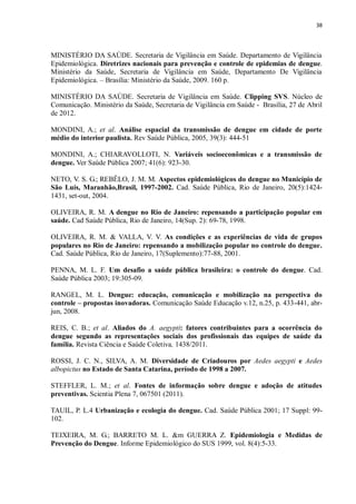 38 
MINISTÉRIO DA SAÚDE. Secretaria de Vigilância em Saúde. Departamento de Vigilância Epidemiológica. Diretrizes nacionais para prevenção e controle de epidemias de dengue. Ministério da Saúde, Secretaria de Vigilância em Saúde, Departamento De Vigilância Epidemiológica. – Brasília: Ministério da Saúde, 2009. 160 p. 
MINISTÉRIO DA SAÚDE. Secretaria de Vigilância em Saúde. Clipping SVS. Núcleo de Comunicação. Ministério da Saúde, Secretaria de Vigilância em Saúde - Brasília, 27 de Abril de 2012. 
MONDINI, A.; et al. Análise espacial da transmissão de dengue em cidade de porte médio do interior paulista. Rev Saúde Pública, 2005, 39(3): 444-51 
MONDINI, A.; CHIARAVOLLOTI, N. Variáveis socioeconômicas e a transmissão de dengue. Ver Saúde Pública 2007; 41(6): 923-30. 
NETO, V. S. G.; REBÊLO, J. M. M. Aspectos epidemiológicos do dengue no Município de São Luís, Maranhão,Brasil, 1997-2002. Cad. Saúde Pública, Rio de Janeiro, 20(5):1424- 1431, set-out, 2004. 
OLIVEIRA, R. M. A dengue no Rio de Janeiro: repensando a participação popular em saúde. Cad Saúde Pública, Rio de Janeiro, 14(Sup. 2): 69-78, 1998. 
OLIVEIRA, R. M. & VALLA, V. V. As condições e as experiências de vida de grupos populares no Rio de Janeiro: repensando a mobilização popular no controle do dengue. Cad. Saúde Pública, Rio de Janeiro, 17(Suplemento):77-88, 2001. 
PENNA, M. L. F. Um desafio a saúde pública brasileira: o controle do dengue. Cad. Saúde Pública 2003; 19:305-09. 
RANGEL, M. L. Dengue: educação, comunicação e mobilização na perspectiva do controle – propostas inovadoras. Comunicação Saúde Educação v.12, n.25, p. 433-441, abr- jun, 2008. 
REIS, C. B.; et al. Aliados do A. aegypti: fatores contribuintes para a ocorrência do dengue segundo as representações sociais dos profissionais das equipes de saúde da família. Revista Ciência e Saúde Coletiva, 1438/2011. 
ROSSI, J. C. N., SILVA, A. M. Diversidade de Criadouros por Aedes aegypti e Aedes albopictus no Estado de Santa Catarina, período de 1998 a 2007. 
STEFFLER, L. M.; et al. Fontes de informação sobre dengue e adoção de atitudes preventivas. Scientia Plena 7, 067501 (2011). 
TAUIL, P. L.4 Urbanização e ecologia do dengue. Cad. Saúde Pública 2001; 17 Suppl: 99- 102. 
TEIXEIRA, M. G.; BARRETO M. L. &m GUERRA Z. Epidemiologia e Medidas de Prevenção do Dengue. Informe Epidemiológico do SUS 1999, vol. 8(4):5-33. 
 