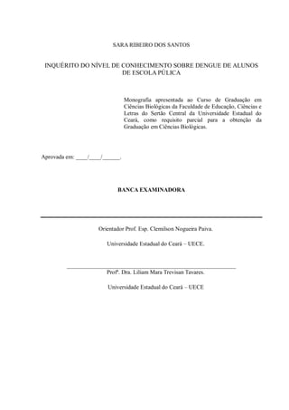 SARA RIBEIRO DOS SANTOS 
INQUÉRITO DO NÍVEL DE CONHECIMENTO SOBRE DENGUE DE ALUNOS DE ESCOLA PÚLICA 
Monografia apresentada ao Curso de Graduação em Ciências Biológicas da Faculdade de Educação, Ciências e Letras do Sertão Central da Universidade Estadual do Ceará, como requisito parcial para a obtenção da Graduação em Ciências Biológicas. 
Aprovada em: ____/____/______. 
BANCA EXAMINADORA 
Orientador Prof. Esp. Clemilson Nogueira Paiva. 
Universidade Estadual do Ceará – UECE. 
__________________________________________________________ 
Profª. Dra. Liliam Mara Trevisan Tavares. 
Universidade Estadual do Ceará – UECE 
 