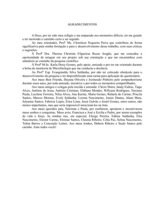 AGRADECIMENTOS 
A Deus, por ter sido meu refúgio e me amparado nos momentos difíceis, ter me guiado e ter mostrado o caminho certo a ser seguido. 
Ao meu orientador, Prof° Ms. Clemilson Nogueira Paiva que contribuiu de forma significativa para minha formação e para o desenvolvimento desse trabalho, com suas críticas e sugestões. 
À Profª Dra. Theresa Christine Filgueiras Russo Aragão, que me concedeu a oportunidade de estagiar em seu projeto sob sua orientação e que me encaminhou com sabedoria ao caminho da pesquisa científica. 
À Profª M.Sc. Karla Deisy Gomes, pelo apoio, amizade e por ter me orientado durante a bolsa de monitoria de Microbiologia que me conduziu a docência. 
Ao Prof° Esp. Evanginaldo Silva Saldanha, por não ter colocado obstáculo para o desenvolvimento da pesquisa e ter disponibilizado uma turma para aplicação do questionário. 
Aos meus Best Friends, Dayana Oliveira e Jozineudo Pinheiro pelo companheirismo durante esses anos, por toda amizade, incentivo e por todos os momentos compartilhados. 
Aos meus amigos e colegas pela torcida e amizade: Clécio Dutra, Jandy Esdras, Tiago Alves, Antônio de Jesus, Antônio Cristiano, Elidiana Mendes, Willyana Rodrigues, Tarciana Paula, Lucilene Ferreira, Nilza Alves, Ana Karine, Marta Gomes, Rafaela do Carmo, Priscila Santos, Marcos Moreno, Evely Saldanha, Lorena Nascimento, Junior Dantas, Alane Mara, Julyanne Santos, Fabrícia Lopes, Érica Lima, Jessé Galvão e Josiel Gomes, entre outros, não menos importantes, mas que seria impossível mencioná-los na lista. 
Aos meus queridos pais, Valzimar e Paula, por confiarem, apoiarem e incentivarem meus sonhos e conquistas. Meus avós, Francisca e José e Ercilia e Pedro, por serem exemplos de vida e força. As minhas tias, em especial, Elieige Pereira, Edlene Saldanha, Elza Nascimento, Elzenir Carmo, Elzimar Santos, Cleuma Ribeiro, Célia Paz, Selma Nascimento, Telma Barros e Conceição Lemos. Aos meus irmãos, Debora Ribeiro e Saulo Santos pelo carinho. Amo todos vocês! 
 