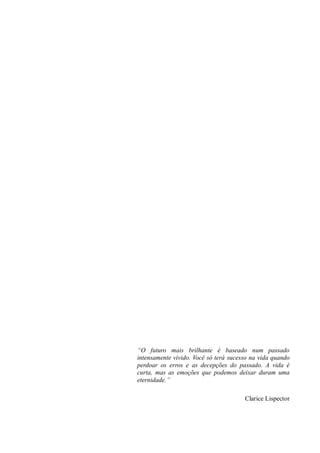 “O futuro mais brilhante é baseado num passado intensamente vivido. Você só terá sucesso na vida quando perdoar os erros e as decepções do passado. A vida é curta, mas as emoções que podemos deixar duram uma eternidade.” 
Clarice Lispector 
 