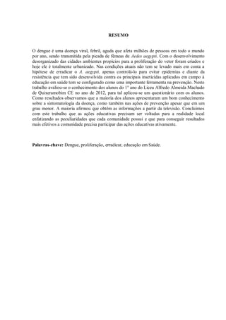 RESUMO 
O dengue é uma doença viral, febril, aguda que afeta milhões de pessoas em todo o mundo por ano, sendo transmitida pela picada de fêmeas de Aedes aegypti. Com o desenvolvimento desorganizado das cidades ambientes propícios para a proliferação do vetor foram criados e hoje ele é totalmente urbanizado. Nas condições atuais não tem se levado mais em conta a hipótese de erradicar o A. aegypti, apenas controlá-lo para evitar epidemias e diante da resistência que tem sido desenvolvida contra os principais inseticidas aplicados em campo à educação em saúde tem se configurado como uma importante ferramenta na prevenção. Neste trabalho avaliou-se o conhecimento dos alunos do 1° ano do Liceu Alfredo Almeida Machado de Quixeramobim CE no ano de 2012, para tal aplicou-se um questionário com os alunos. Como resultados observamos que a maioria dos alunos apresentaram um bom conhecimento sobre a sintomatologia da doença, como também nas ações de prevenção apesar que em um grau menor. A maioria afirmou que obtêm as informações a partir da televisão. Concluímos com este trabalho que as ações educativas precisam ser voltadas para a realidade local enfatizando as peculiaridades que cada comunidade possui e que para conseguir resultados mais efetivos a comunidade precisa participar das ações educativas ativamente. 
Palavras-chave: Dengue, proliferação, erradicar, educação em Saúde. 
 