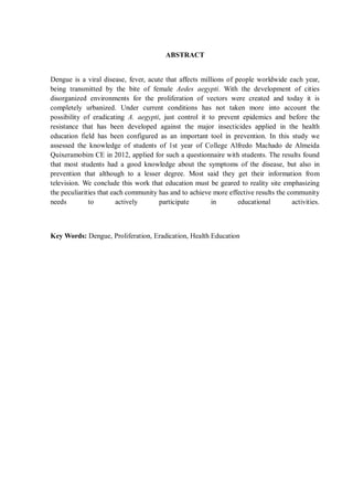 ABSTRACT 
Dengue is a viral disease, fever, acute that affects millions of people worldwide each year, being transmitted by the bite of female Aedes aegypti. With the development of cities disorganized environments for the proliferation of vectors were created and today it is completely urbanized. Under current conditions has not taken more into account the possibility of eradicating A. aegypti, just control it to prevent epidemics and before the resistance that has been developed against the major insecticides applied in the health education field has been configured as an important tool in prevention. In this study we assessed the knowledge of students of 1st year of College Alfredo Machado de Almeida Quixeramobim CE in 2012, applied for such a questionnaire with students. The results found that most students had a good knowledge about the symptoms of the disease, but also in prevention that although to a lesser degree. Most said they get their information from television. We conclude this work that education must be geared to reality site emphasizing the peculiarities that each community has and to achieve more effective results the community needs to actively participate in educational activities. 
Key Words: Dengue, Proliferation, Eradication, Health Education 
 