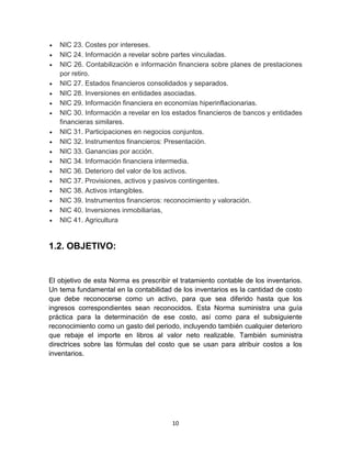 10
 NIC 23. Costes por intereses.
 NIC 24. Información a revelar sobre partes vinculadas.
 NIC 26. Contabilización e información financiera sobre planes de prestaciones
por retiro.
 NIC 27. Estados financieros consolidados y separados.
 NIC 28. Inversiones en entidades asociadas.
 NIC 29. Información financiera en economías hiperinflacionarias.
 NIC 30. Información a revelar en los estados financieros de bancos y entidades
financieras similares.
 NIC 31. Participaciones en negocios conjuntos.
 NIC 32. Instrumentos financieros: Presentación.
 NIC 33. Ganancias por acción.
 NIC 34. Información financiera intermedia.
 NIC 36. Deterioro del valor de los activos.
 NIC 37. Provisiones, activos y pasivos contingentes.
 NIC 38. Activos intangibles.
 NIC 39. Instrumentos financieros: reconocimiento y valoración.
 NIC 40. Inversiones inmobiliarias,
 NIC 41. Agricultura
1.2. OBJETIVO:
El objetivo de esta Norma es prescribir el tratamiento contable de los inventarios.
Un tema fundamental en la contabilidad de los inventarios es la cantidad de costo
que debe reconocerse como un activo, para que sea diferido hasta que los
ingresos correspondientes sean reconocidos. Esta Norma suministra una guía
práctica para la determinación de ese costo, así como para el subsiguiente
reconocimiento como un gasto del periodo, incluyendo también cualquier deterioro
que rebaje el importe en libros al valor neto realizable. También suministra
directrices sobre las fórmulas del costo que se usan para atribuir costos a los
inventarios.
 