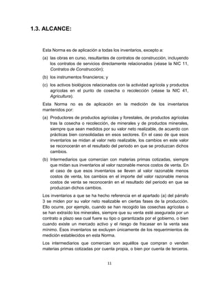 11
1.3. ALCANCE:
Esta Norma es de aplicación a todas los inventarios, excepto a:
(a) las obras en curso, resultantes de contratos de construcción, incluyendo
los contratos de servicios directamente relacionados (véase la NIC 11,
Contratos de Construcción);
(b) los instrumentos financieros; y
(c) los activos biológicos relacionados con la actividad agrícola y productos
agrícolas en el punto de cosecha o recolección (véase la NIC 41,
Agricultura).
Esta Norma no es de aplicación en la medición de los inventarios
mantenidos por:
(a) Productores de productos agrícolas y forestales, de productos agrícolas
tras la cosecha o recolección, de minerales y de productos minerales,
siempre que sean medidos por su valor neto realizable, de acuerdo con
prácticas bien consolidadas en esos sectores. En el caso de que esos
inventarios se midan al valor neto realizable, los cambios en este valor
se reconocerán en el resultado del periodo en que se produzcan dichos
cambios.
(b) Intermediarios que comercian con materias primas cotizadas, siempre
que midan sus inventarios al valor razonable menos costos de venta. En
el caso de que esos inventarios se lleven al valor razonable menos
costos de venta, los cambios en el importe del valor razonable menos
costos de venta se reconocerán en el resultado del periodo en que se
produzcan dichos cambios.
Los inventarios a que se ha hecho referencia en el apartado (a) del párrafo
3 se miden por su valor neto realizable en ciertas fases de la producción.
Ello ocurre, por ejemplo, cuando se han recogido las cosechas agrícolas o
se han extraído los minerales, siempre que su venta esté asegurada por un
contrato a plazo sea cual fuere su tipo o garantizada por el gobierno, o bien
cuando existe un mercado activo y el riesgo de fracasar en la venta sea
mínimo. Esos inventarios se excluyen únicamente de los requerimientos de
medición establecidos en esta Norma.
Los intermediarios que comercian son aquéllos que compran o venden
materias primas cotizadas por cuenta propia, o bien por cuenta de terceros.
 