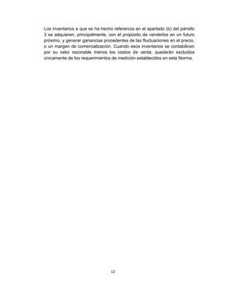 12
Los inventarios a que se ha hecho referencia en el apartado (b) del párrafo
3 se adquieren, principalmente, con el propósito de venderlos en un futuro
próximo, y generar ganancias procedentes de las fluctuaciones en el precio,
o un margen de comercialización. Cuando esos inventarios se contabilicen
por su valor razonable menos los costos de venta, quedarán excluidos
únicamente de los requerimientos de medición establecidos en esta Norma.
 