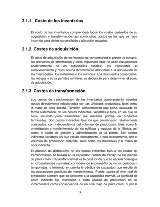 14
2.1.1. Costo de los inventarios
El costo de los inventarios comprenderá todos los costos derivados de su
adquisición y transformación, así como otros costos en los que se haya
incurrido para darles su condición y ubicación actuales.
2.1.2. Costos de adquisición
El costo de adquisición de los inventarios comprenderá el precio de compra,
los aranceles de importación y otros impuestos (que no sean recuperables
posteriormente de las autoridades fiscales), los transportes, el
almacenamiento y otros costos directamente atribuibles a la adquisición de
las mercaderías, los materiales o los servicios. Los descuentos comerciales,
las rebajas y otras partidas similares se deducirán para determinar el costo
de adquisición.
2.1.3. Costos de transformación
Los costos de transformación de los inventarios comprenderán aquellos
costos directamente relacionados con las unidades producidas, tales como
la mano de obra directa. También comprenderán una parte, calculada de
forma sistemática, de los costos indirectos, variables o fijos, en los que se
haya incurrido para transformar las materias primas en productos
terminados. Son costos indirectos fijos los que permanecen relativamente
constantes, con independencia del volumen de producción, tales como la
amortización y mantenimiento de los edificios y equipos de la fábrica, así
como el costo de gestión y administración de la planta. Son costos
indirectos variables los que varían directamente, o casi directamente, con el
volumen de producción obtenida, tales como los materiales y la mano de
obra indirecta.
El proceso de distribución de los costos indirectos fijos a los costos de
transformación se basará en la capacidad normal de trabajo de los medios
de producción. Capacidad normal es la producción que se espera conseguir
en circunstancias normales, considerando el promedio de varios periodos o
temporadas, y teniendo en cuenta la pérdida de capacidad que resulta de
las operaciones previstas de mantenimiento. Puede usarse el nivel real de
producción siempre que se aproxime a la capacidad normal. La cantidad de
costo indirecto fijo distribuido a cada unidad de producción no se
incrementará como consecuencia de un nivel bajo de producción, ni por la
 