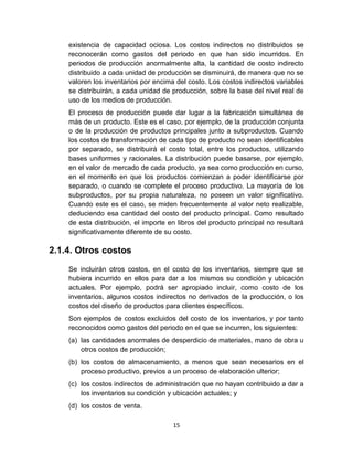 15
existencia de capacidad ociosa. Los costos indirectos no distribuidos se
reconocerán como gastos del periodo en que han sido incurridos. En
periodos de producción anormalmente alta, la cantidad de costo indirecto
distribuido a cada unidad de producción se disminuirá, de manera que no se
valoren los inventarios por encima del costo. Los costos indirectos variables
se distribuirán, a cada unidad de producción, sobre la base del nivel real de
uso de los medios de producción.
El proceso de producción puede dar lugar a la fabricación simultánea de
más de un producto. Este es el caso, por ejemplo, de la producción conjunta
o de la producción de productos principales junto a subproductos. Cuando
los costos de transformación de cada tipo de producto no sean identificables
por separado, se distribuirá el costo total, entre los productos, utilizando
bases uniformes y racionales. La distribución puede basarse, por ejemplo,
en el valor de mercado de cada producto, ya sea como producción en curso,
en el momento en que los productos comienzan a poder identificarse por
separado, o cuando se complete el proceso productivo. La mayoría de los
subproductos, por su propia naturaleza, no poseen un valor significativo.
Cuando este es el caso, se miden frecuentemente al valor neto realizable,
deduciendo esa cantidad del costo del producto principal. Como resultado
de esta distribución, el importe en libros del producto principal no resultará
significativamente diferente de su costo.
2.1.4. Otros costos
Se incluirán otros costos, en el costo de los inventarios, siempre que se
hubiera incurrido en ellos para dar a los mismos su condición y ubicación
actuales. Por ejemplo, podrá ser apropiado incluir, como costo de los
inventarios, algunos costos indirectos no derivados de la producción, o los
costos del diseño de productos para clientes específicos.
Son ejemplos de costos excluidos del costo de los inventarios, y por tanto
reconocidos como gastos del periodo en el que se incurren, los siguientes:
(a) las cantidades anormales de desperdicio de materiales, mano de obra u
otros costos de producción;
(b) los costos de almacenamiento, a menos que sean necesarios en el
proceso productivo, previos a un proceso de elaboración ulterior;
(c) los costos indirectos de administración que no hayan contribuido a dar a
los inventarios su condición y ubicación actuales; y
(d) los costos de venta.
 