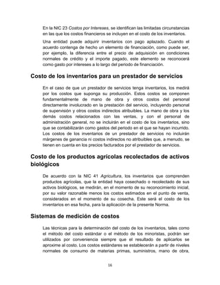 16
En la NIC 23 Costos por Intereses, se identifican las limitadas circunstancias
en las que los costos financieros se incluyen en el costo de los inventarios.
Una entidad puede adquirir inventarios con pago aplazado. Cuando el
acuerdo contenga de hecho un elemento de financiación, como puede ser,
por ejemplo, la diferencia entre el precio de adquisición en condiciones
normales de crédito y el importe pagado, este elemento se reconocerá
como gasto por intereses a lo largo del periodo de financiación.
Costo de los inventarios para un prestador de servicios
En el caso de que un prestador de servicios tenga inventarios, los medirá
por los costos que suponga su producción. Estos costos se componen
fundamentalmente de mano de obra y otros costos del personal
directamente involucrado en la prestación del servicio, incluyendo personal
de supervisión y otros costos indirectos atribuibles. La mano de obra y los
demás costos relacionados con las ventas, y con el personal de
administración general, no se incluirán en el costo de los inventarios, sino
que se contabilizarán como gastos del periodo en el que se hayan incurrido.
Los costos de los inventarios de un prestador de servicios no incluirán
márgenes de ganancia ni costos indirectos no atribuibles que, a menudo, se
tienen en cuenta en los precios facturados por el prestador de servicios.
Costo de los productos agrícolas recolectados de activos
biológicos
De acuerdo con la NIC 41 Agricultura, los inventarios que comprenden
productos agrícolas, que la entidad haya cosechado o recolectado de sus
activos biológicos, se medirán, en el momento de su reconocimiento inicial,
por su valor razonable menos los costos estimados en el punto de venta,
considerados en el momento de su cosecha. Este será el costo de los
inventarios en esa fecha, para la aplicación de la presente Norma.
Sistemas de medición de costos
Las técnicas para la determinación del costo de los inventarios, tales como
el método del costo estándar o el método de los minoristas, podrán ser
utilizados por conveniencia siempre que el resultado de aplicarlos se
aproxime al costo. Los costos estándares se establecerán a partir de niveles
normales de consumo de materias primas, suministros, mano de obra,
 