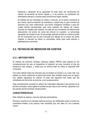 17
eficiencia y utilización de la capacidad. En este caso, las condiciones de
cálculo se revisarán de forma regular y, si es preciso, se cambiarán los
estándares siempre y cuando esas condiciones hayan variado.
El método de los minoristas se utiliza a menudo, en el sector comercial al
por menor, para la medición de inventarios, cuando hay un gran número de
artículos que rotan velozmente, que tienen márgenes similares y para los
cuales resulta impracticable usar otros métodos de cálculo de costos.
Cuando se emplea este método, el costo de los inventarios se determinará
deduciendo, del precio de venta del artículo en cuestión, un porcentaje
apropiado de margen bruto. El porcentaje aplicado tendrá en cuenta la parte
de los inventarios que se han marcado por debajo de su precio de venta
original. A menudo se utiliza un porcentaje medio para cada sección o
departamento comercial
2.2. TECNICAS DE MEDICION DE COSTOS
2.2.1. METODO PEPS
El método de primeras entrada, primeras salidas (PEPS) está basada en las
consideraciones de que, al despachar el material, se hace tomando el lote de
existencia más antigua, y hasta que se elimine este se utiliza el siguiente lote
comprado.
Con este método todos los artículos que se reciben se anotan a su costo real. Las
salidas se hacen utilizando el precio del primer lote recibido hasta que se agote.
Las salidas siguientes se valoren al costo del siguiente lote hasta que las
cantidades de dicho lote se termine, y así sucesivamente.
Este procedimiento consiste en aplicar los materiales utilizados a los precios de la
primera entradas, hasta agotar la existencia que hay en las mismas, siguiendo con
los precios de las entradas subsecuentes.
CARACTERISTICAS
Este método se adecua para los artículos perecederos.
Previene cuando en el mercado sube los precios, las utilidad3es suben a tomar los
inventarios finales a los precios más recientes que son altos en una cantidad
menor.
 