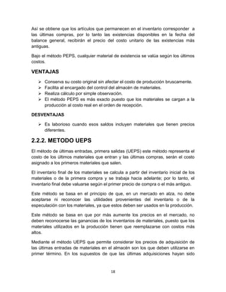 18
Así se obtiene que los artículos que permanecen en el inventario corresponder a
las últimas compras, por lo tanto las existencias disponibles en la fecha del
balance general, recibirán el precio del costo unitario de las existencias más
antiguas.
Bajo el método PEPS, cualquier material de existencia se valúa según los últimos
costos.
VENTAJAS
 Conserva su costo original sin afectar el costo de producción bruscamente.
 Facilita al encargado del control del almacén de materiales.
 Realiza cálculo por simple observación.
 El método PEPS es más exacto puesto que los materiales se cargan a la
producción al costo real en el orden de recepción.
DESVENTAJAS
 Es laborioso cuando esos saldos incluyen materiales que tienen precios
diferentes.
2.2.2. METODO UEPS
El método de últimas entradas, primera salidas (UEPS) este método representa el
costo de los últimos materiales que entran y las últimas compras, serán el costo
asignado a los primeros materiales que salen.
El inventario final de los materiales se calcula a partir del inventario inicial de los
materiales o de la primera compra y se trabaja hacia adelante; por lo tanto, el
inventario final debe valuarse según el primer precio de compra o el más antiguo.
Este método se basa en el principio de que, en un mercado en alza, no debe
aceptarse ni reconocer las utilidades provenientes del inventario o de la
especulación con los materiales, ya que estos deben ser usados en la producción.
Este método se basa en que por más aumente los precios en el mercado, no
deben reconocerse las ganancias de los inventarios de materiales, puesto que los
materiales utilizados en la producción tienen que reemplazarse con costos más
altos.
Mediante el método UEPS que permite considerar los precios de adquisición de
las últimas entradas de materiales en el almacén son los que deben utilizarse en
primer término. En los supuestos de que las últimas adquisiciones hayan sido
 
